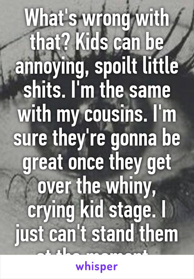 What's wrong with that? Kids can be annoying, spoilt little shits. I'm the same with my cousins. I'm sure they're gonna be great once they get over the whiny, crying kid stage. I just can't stand them at the moment. 