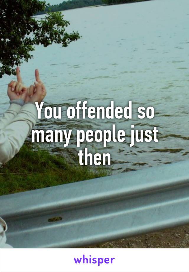 You offended so many people just then