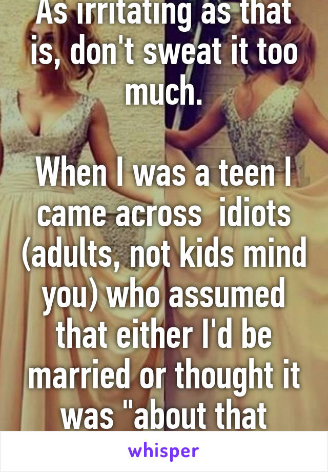 As irritating as that is, don't sweat it too much.

When I was a teen I came across  idiots (adults, not kids mind you) who assumed that either I'd be married or thought it was "about that time."