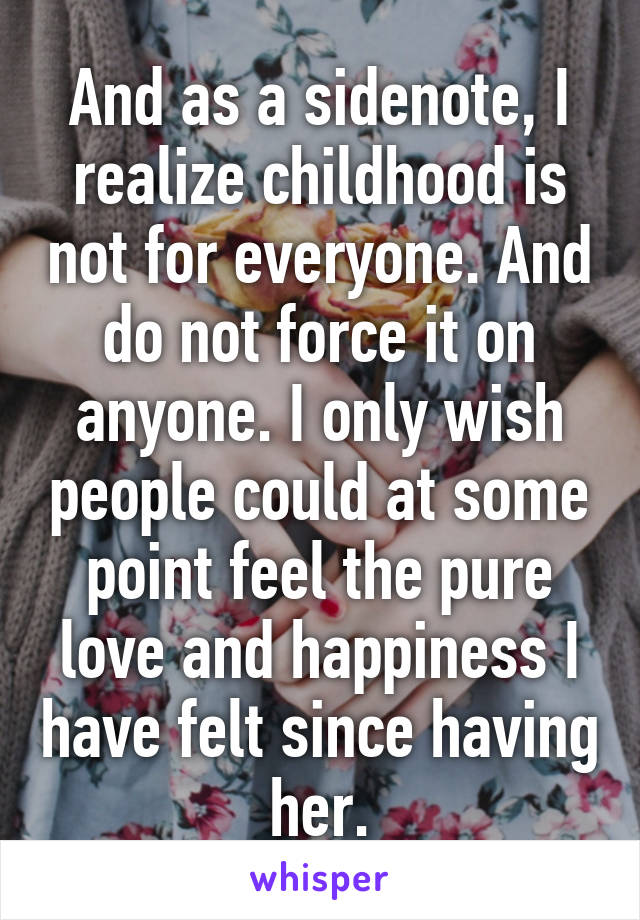 And as a sidenote, I realize childhood is not for everyone. And do not force it on anyone. I only wish people could at some point feel the pure love and happiness I have felt since having her.