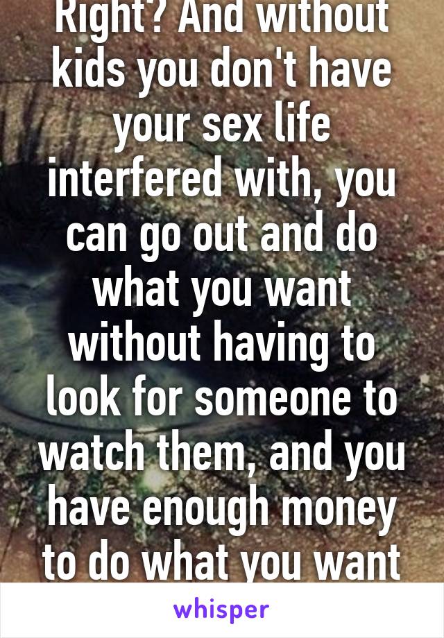 Right? And without kids you don't have your sex life interfered with, you can go out and do what you want without having to look for someone to watch them, and you have enough money to do what you want to do.