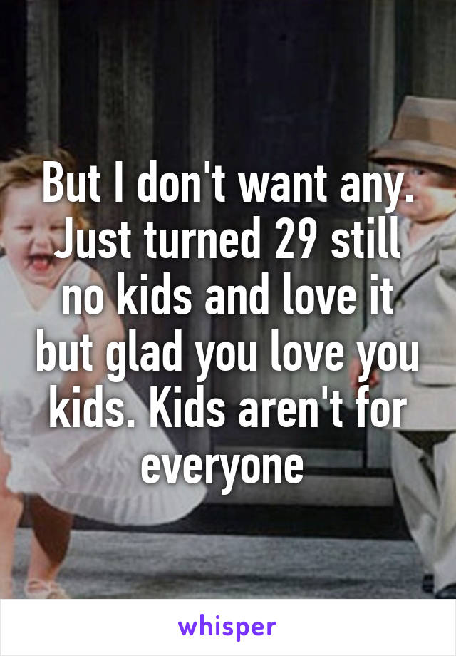 But I don't want any. Just turned 29 still no kids and love it but glad you love you kids. Kids aren't for everyone 