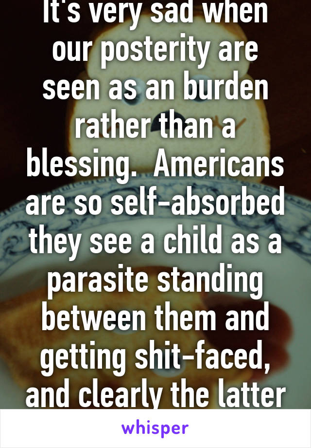 It's very sad when our posterity are seen as an burden rather than a blessing.  Americans are so self-absorbed they see a child as a parasite standing between them and getting shit-faced, and clearly the latter matters more.