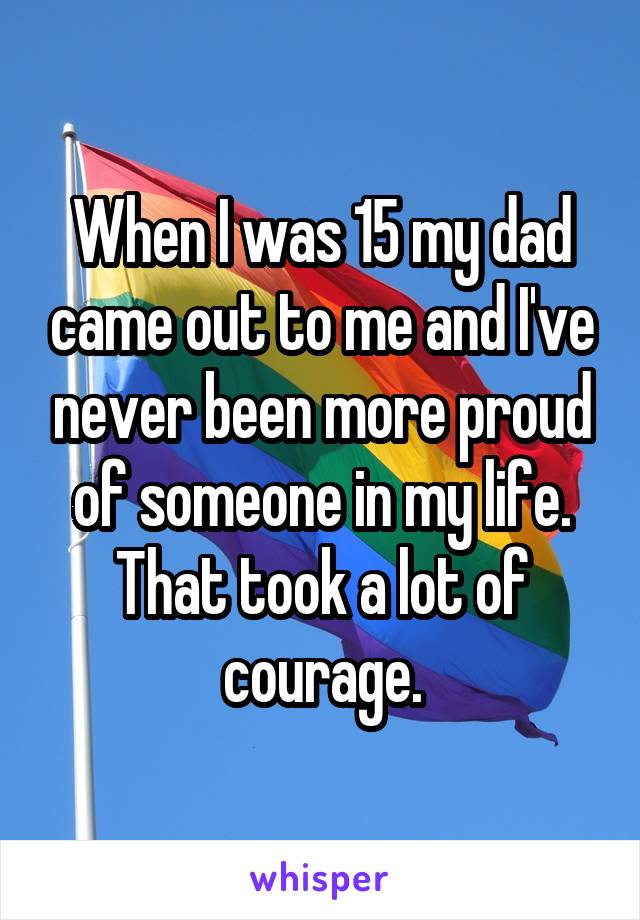 When I was 15 my dad came out to me and I've never been more proud of someone in my life.
That took a lot of courage.