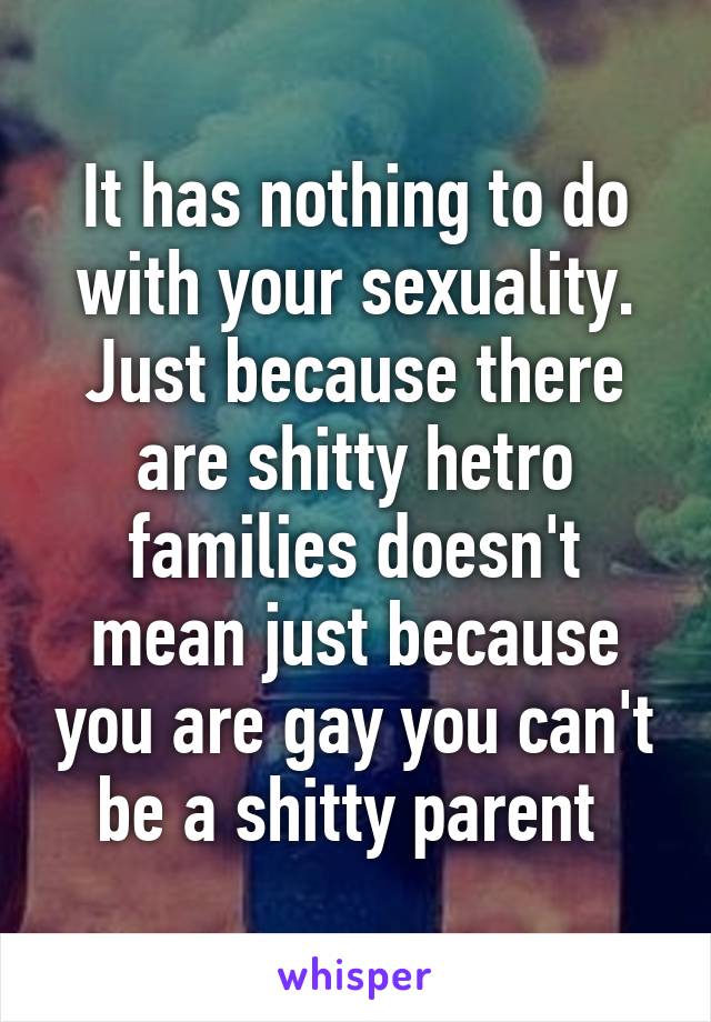 It has nothing to do with your sexuality. Just because there are shitty hetro families doesn't mean just because you are gay you can't be a shitty parent 