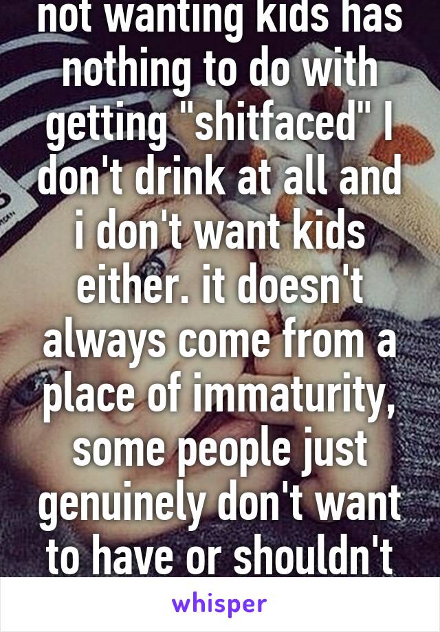 not wanting kids has nothing to do with getting "shitfaced" I don't drink at all and i don't want kids either. it doesn't always come from a place of immaturity, some people just genuinely don't want to have or shouldn't have kids. 