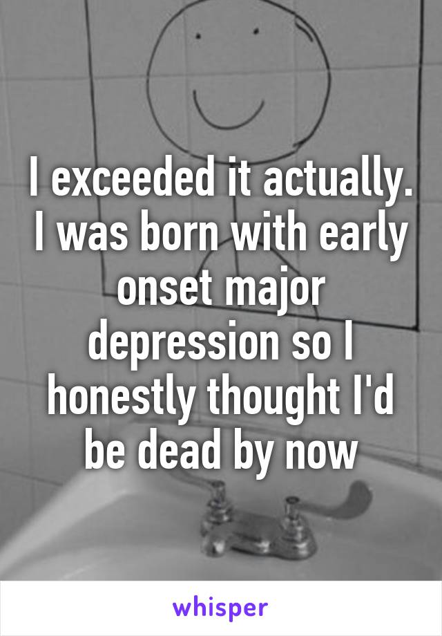 I exceeded it actually. I was born with early onset major depression so I honestly thought I'd be dead by now