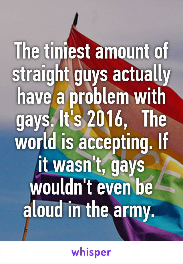 The tiniest amount of straight guys actually have a problem with gays. It's 2016,   The world is accepting. If it wasn't, gays wouldn't even be aloud in the army. 