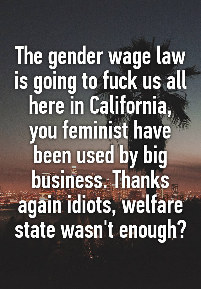 The gender wage law is going to fuck us all here in California, you feminist have been used by big business. Thanks again idiots, welfare state wasn't enough?