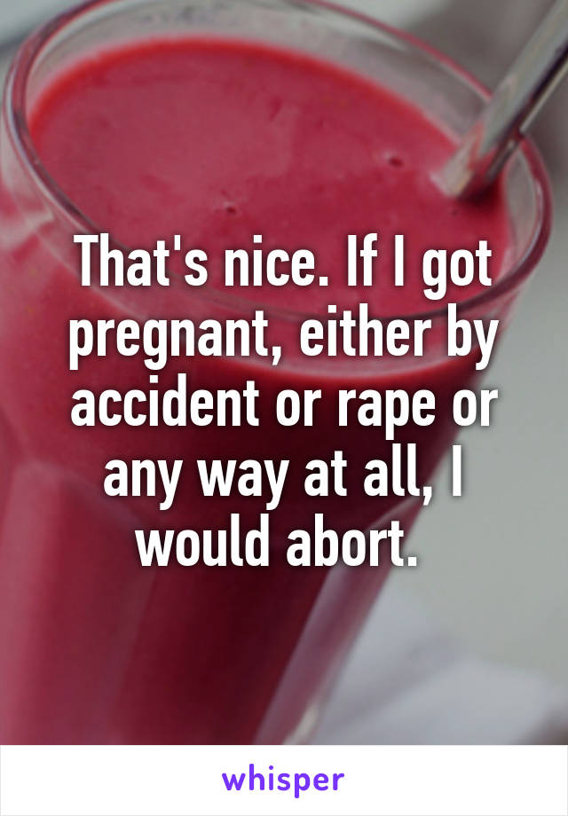 That's nice. If I got pregnant, either by accident or rape or any way at all, I would abort. 