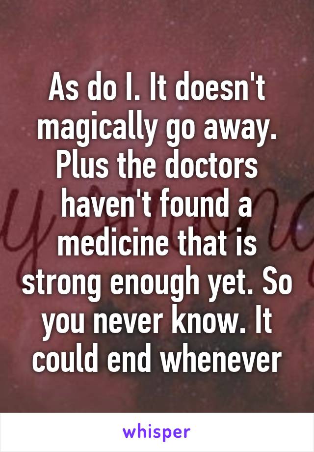 As do I. It doesn't magically go away. Plus the doctors haven't found a medicine that is strong enough yet. So you never know. It could end whenever