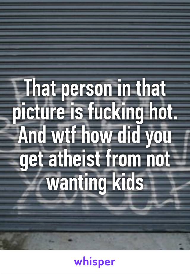 That person in that picture is fucking hot. And wtf how did you get atheist from not wanting kids