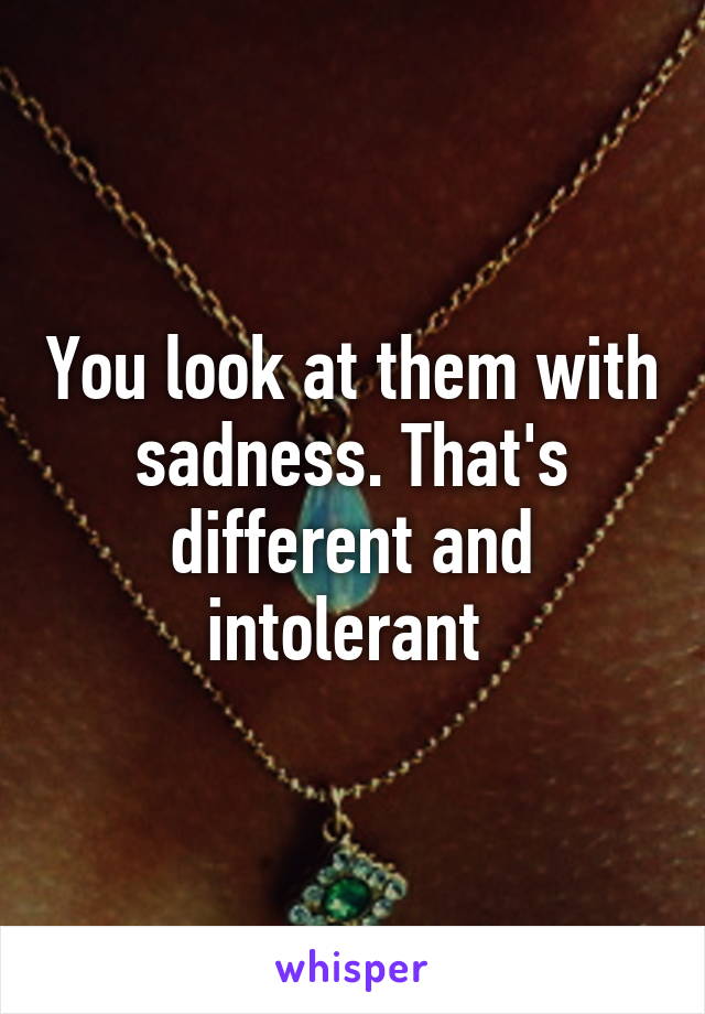 You look at them with sadness. That's different and intolerant 