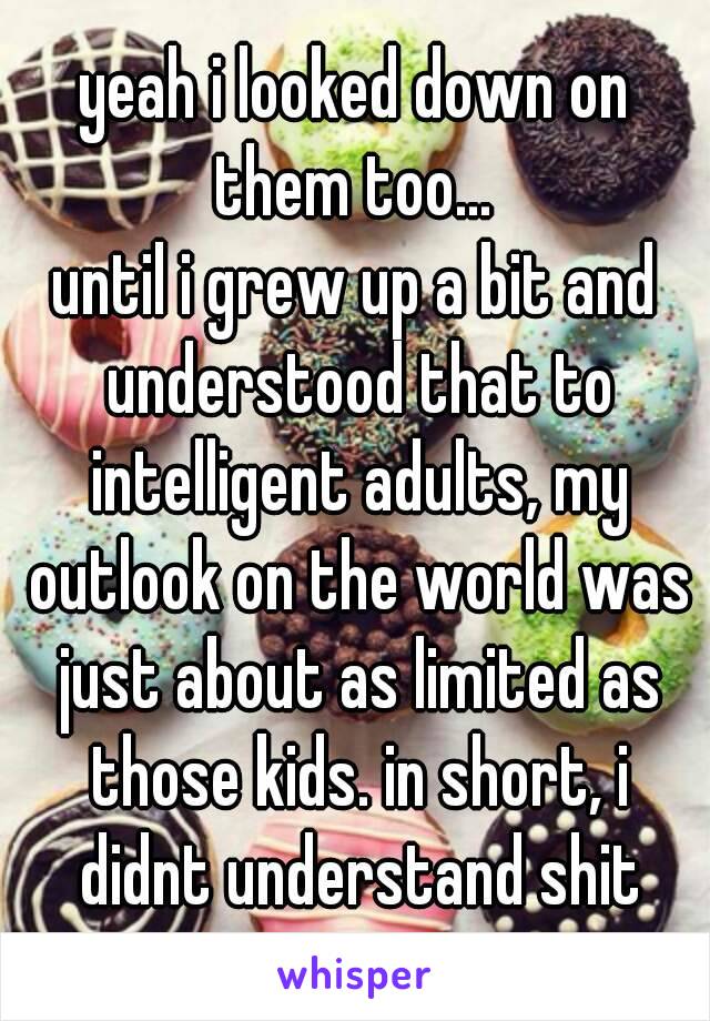 yeah i looked down on them too... 
until i grew up a bit and understood that to intelligent adults, my outlook on the world was just about as limited as those kids. in short, i didnt understand shit