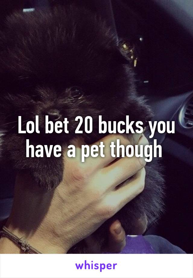 Lol bet 20 bucks you have a pet though 