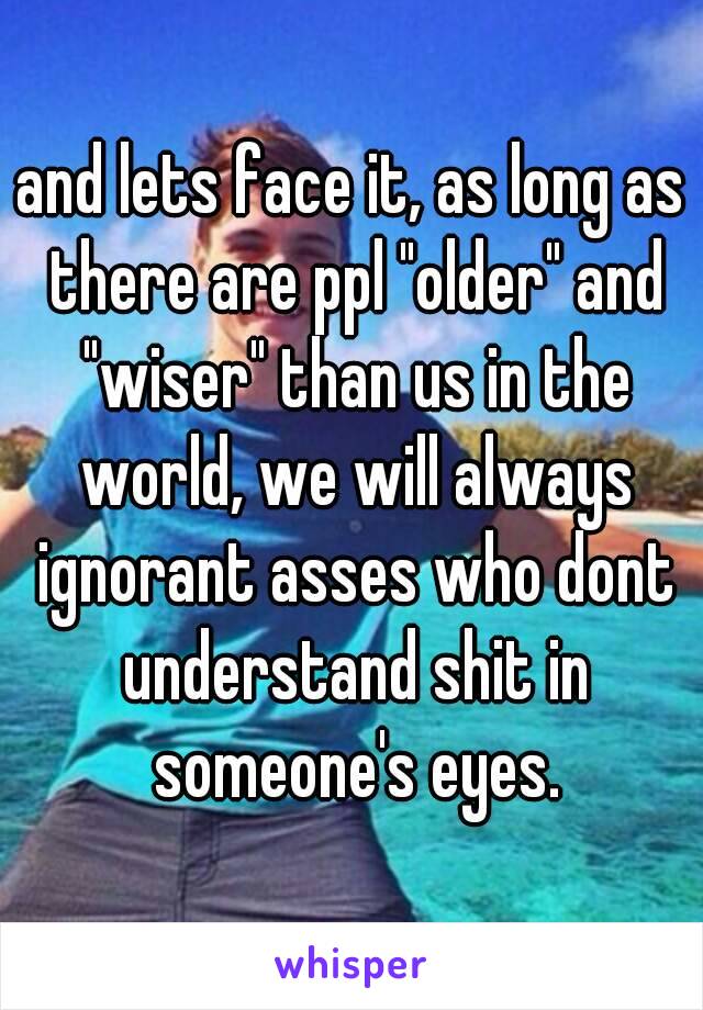 and lets face it, as long as there are ppl "older" and "wiser" than us in the world, we will always ignorant asses who dont understand shit in someone's eyes.