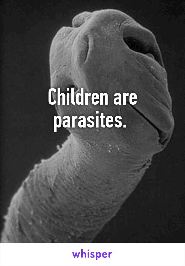 Children are parasites. 

