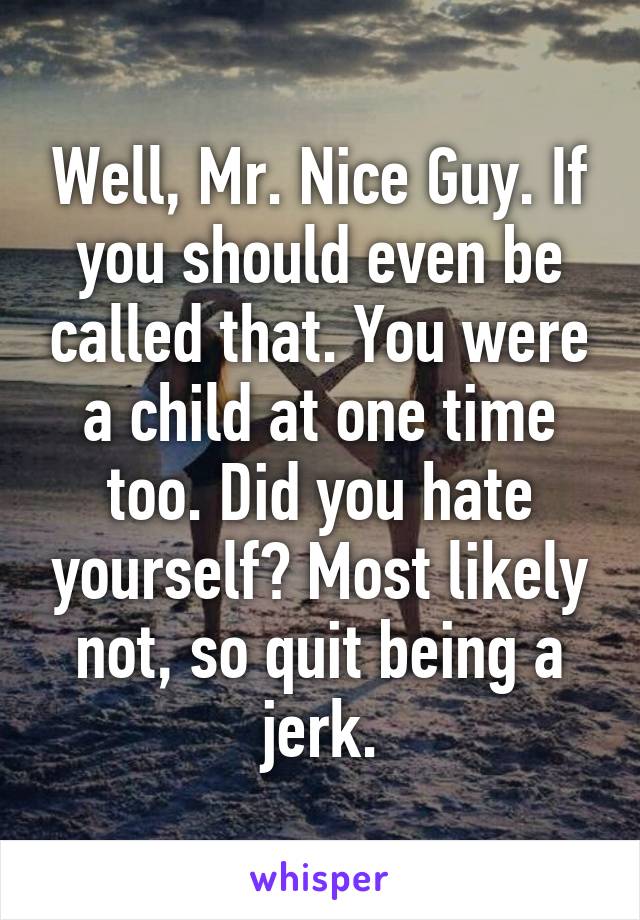 Well, Mr. Nice Guy. If you should even be called that. You were a child at one time too. Did you hate yourself? Most likely not, so quit being a jerk.