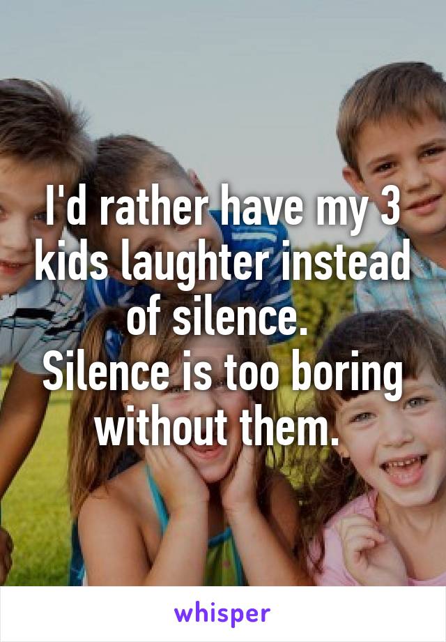 I'd rather have my 3 kids laughter instead of silence. 
Silence is too boring without them. 