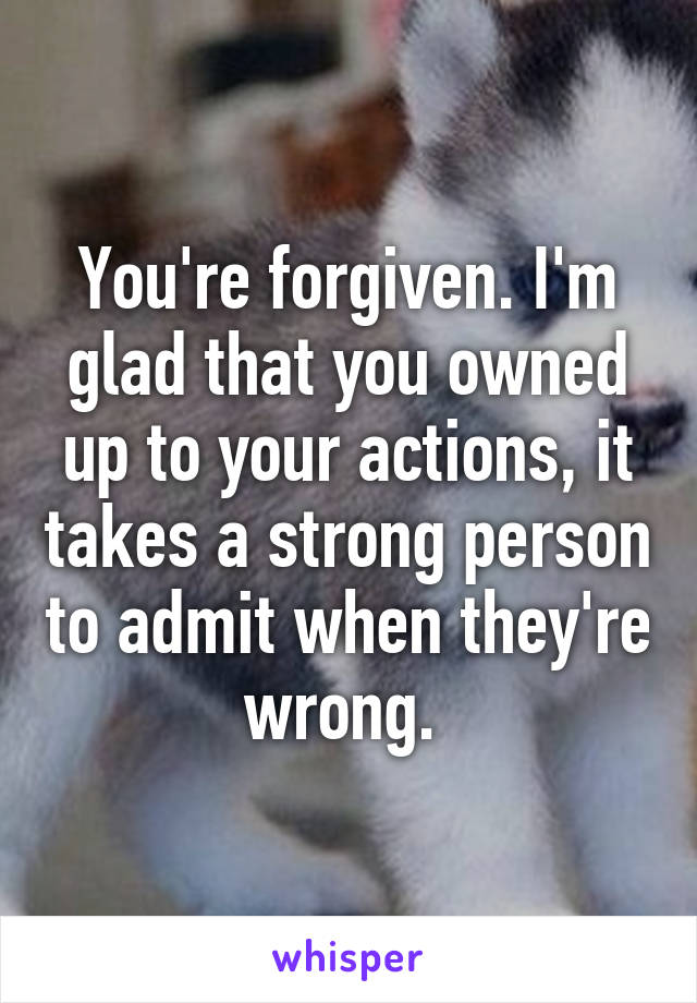 You're forgiven. I'm glad that you owned up to your actions, it takes a strong person to admit when they're wrong. 