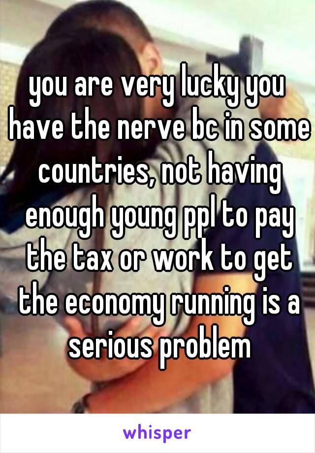 you are very lucky you have the nerve bc in some countries, not having enough young ppl to pay the tax or work to get the economy running is a serious problem