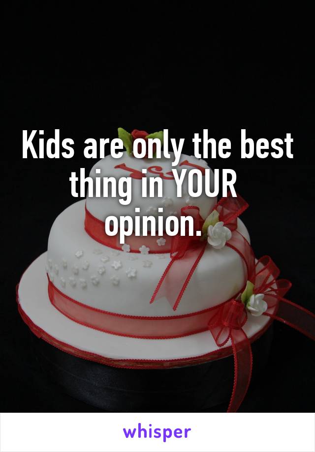 Kids are only the best thing in YOUR  opinion. 

