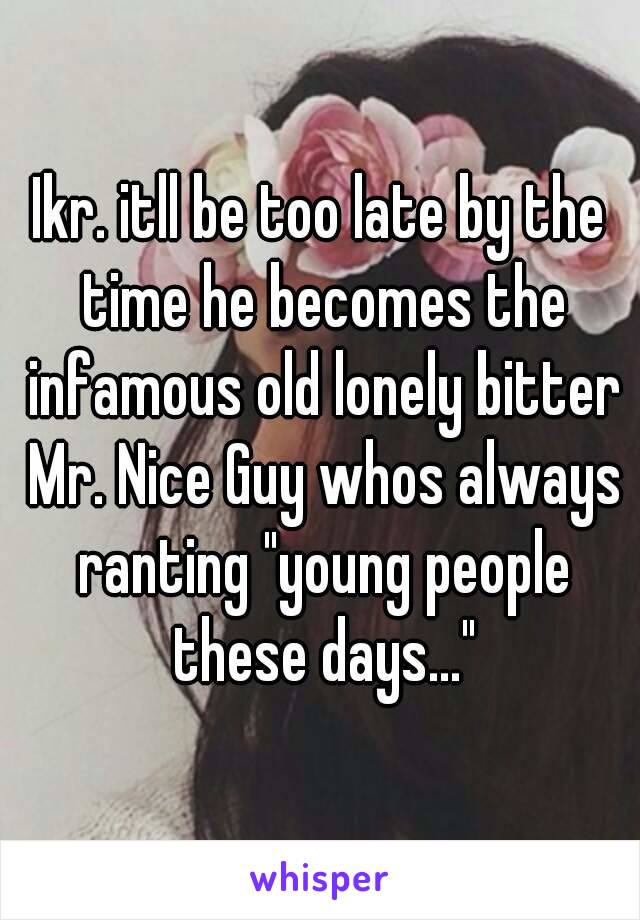 Ikr. itll be too late by the time he becomes the infamous old lonely bitter Mr. Nice Guy whos always ranting "young people these days..."