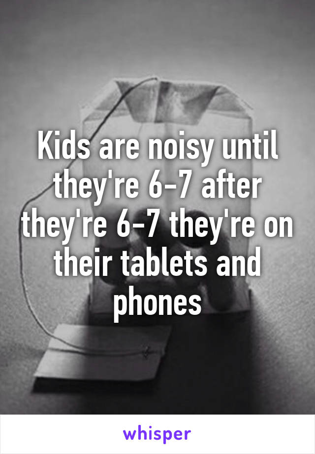 Kids are noisy until they're 6-7 after they're 6-7 they're on their tablets and phones