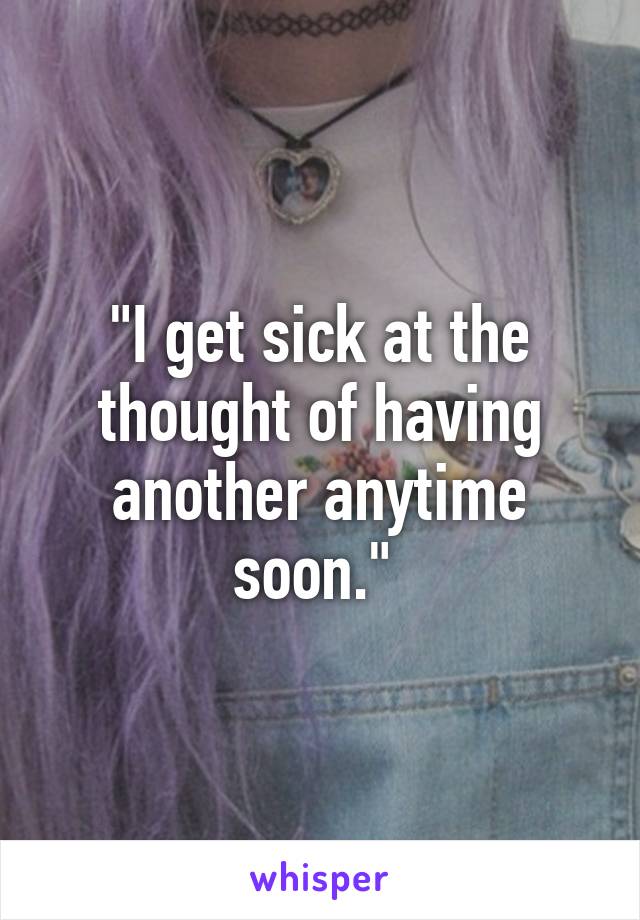 "I get sick at the thought of having another anytime soon." 