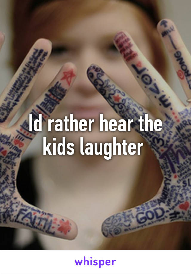 Id rather hear the kids laughter 