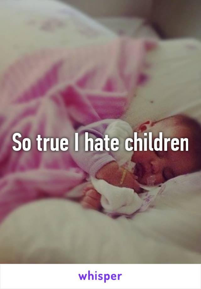 So true I hate children