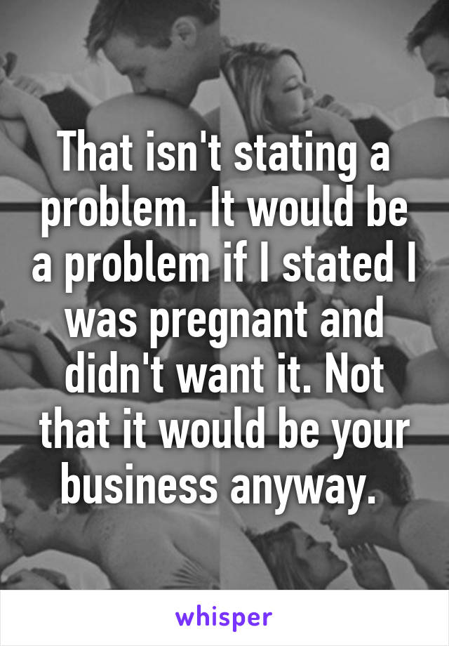 That isn't stating a problem. It would be a problem if I stated I was pregnant and didn't want it. Not that it would be your business anyway. 