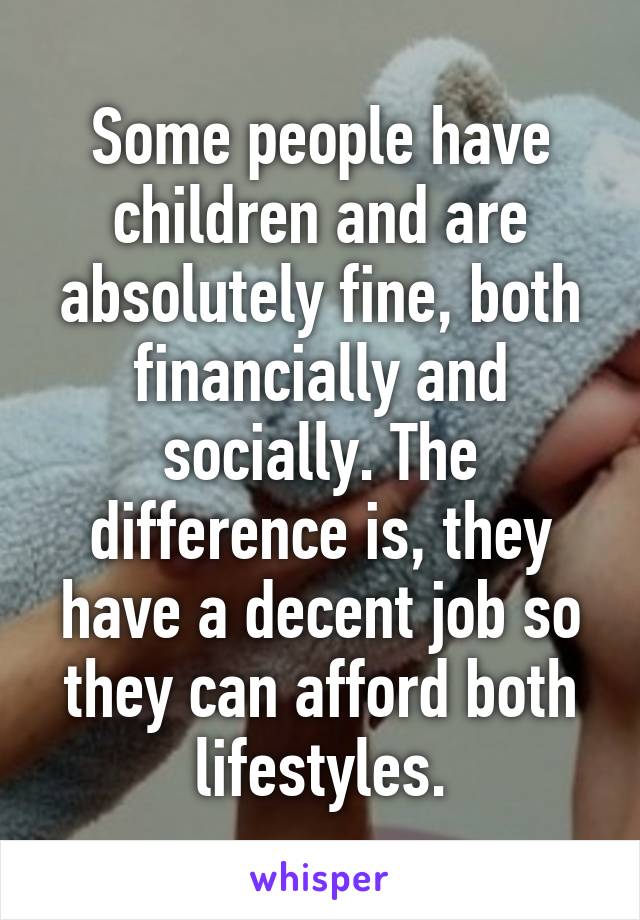 Some people have children and are absolutely fine, both financially and socially. The difference is, they have a decent job so they can afford both lifestyles.