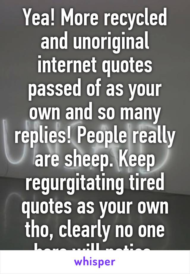 Yea! More recycled and unoriginal internet quotes passed of as your own and so many replies! People really are sheep. Keep regurgitating tired quotes as your own tho, clearly no one here will notice.