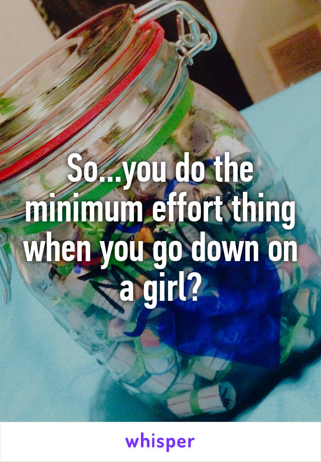 So...you do the minimum effort thing when you go down on a girl?