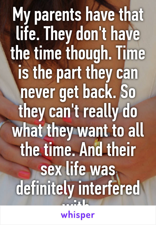 My parents have that life. They don't have the time though. Time is the part they can never get back. So they can't really do what they want to all the time. And their sex life was definitely interfered with.