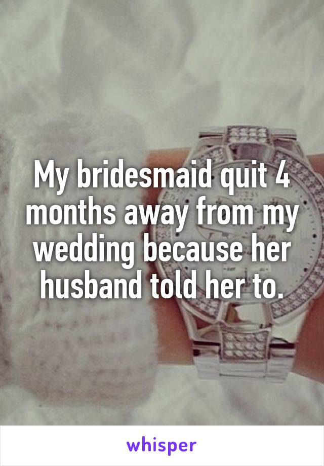 My bridesmaid quit 4 months away from my wedding because her husband told her to.