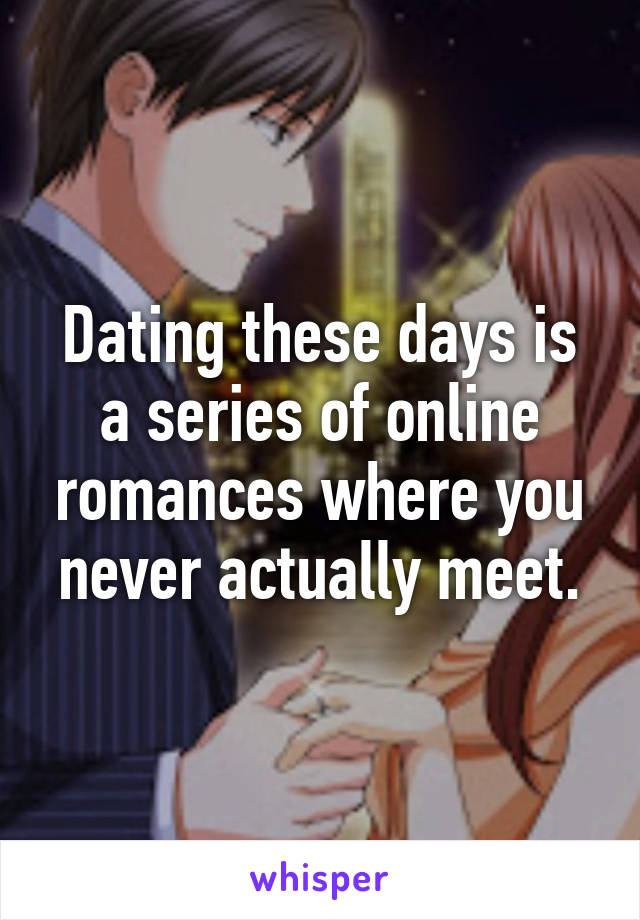 Dating these days is a series of online romances where you never actually meet.