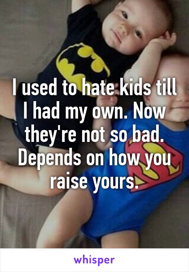 I used to hate kids till I had my own. Now they're not so bad. Depends on how you raise yours.