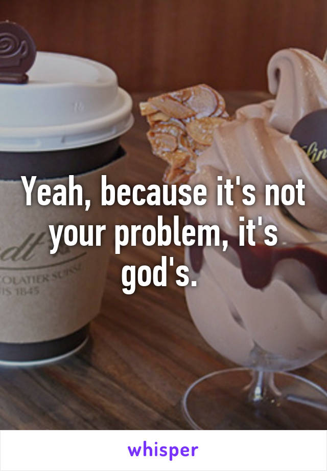 Yeah, because it's not your problem, it's god's. 