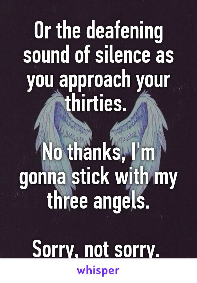 Or the deafening sound of silence as you approach your thirties. 

No thanks, I'm gonna stick with my three angels.

Sorry, not sorry. 