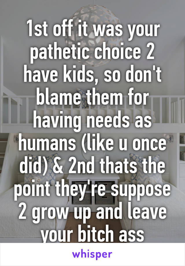 1st off it was your pathetic choice 2 have kids, so don't blame them for having needs as humans (like u once did) & 2nd thats the point they're suppose 2 grow up and leave your bitch ass