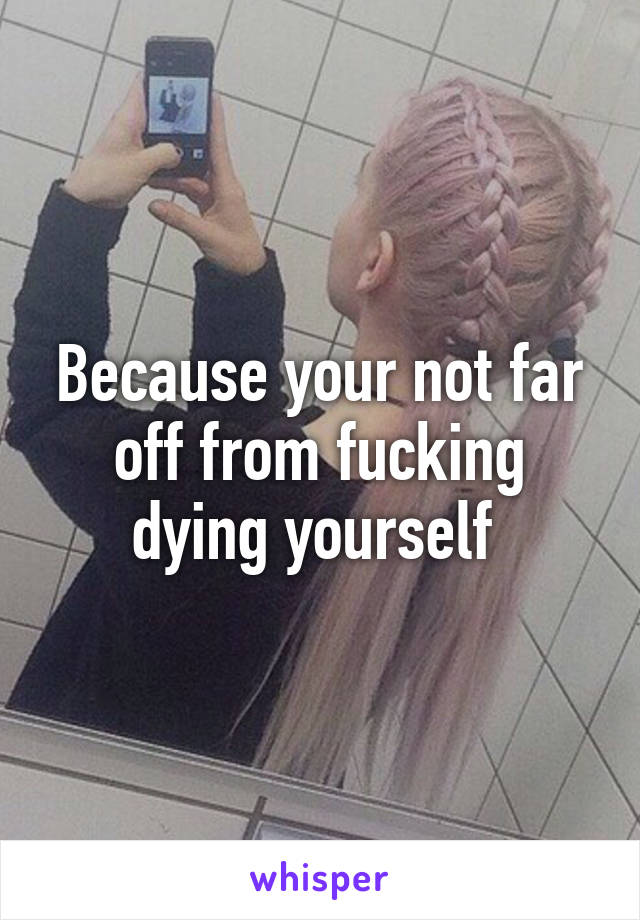 Because your not far off from fucking dying yourself 