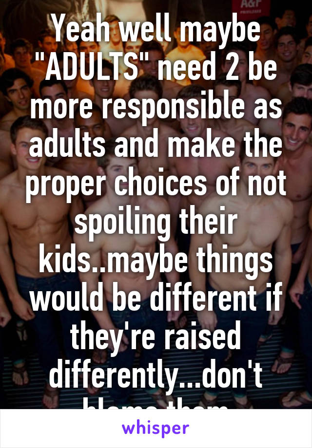 Yeah well maybe "ADULTS" need 2 be more responsible as adults and make the proper choices of not spoiling their kids..maybe things would be different if they're raised differently...don't blame them