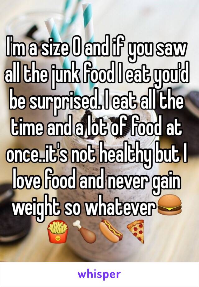 I'm a size 0 and if you saw all the junk food I eat you'd be surprised. I eat all the time and a lot of food at once..it's not healthy but I love food and never gain weight so whatever🍔🍟🍗🌭🍕
