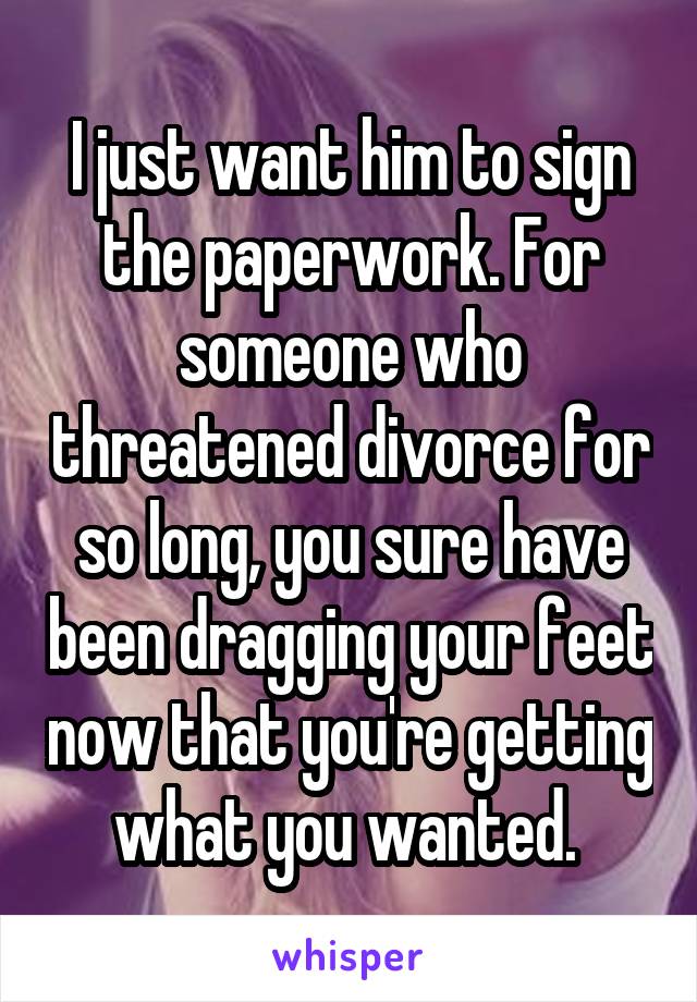 I just want him to sign the paperwork. For someone who threatened divorce for so long, you sure have been dragging your feet now that you're getting what you wanted. 