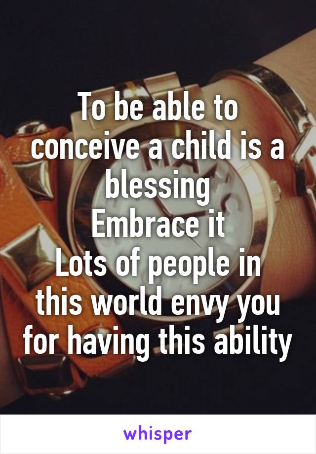 To be able to conceive a child is a blessing
Embrace it
Lots of people in this world envy you for having this ability