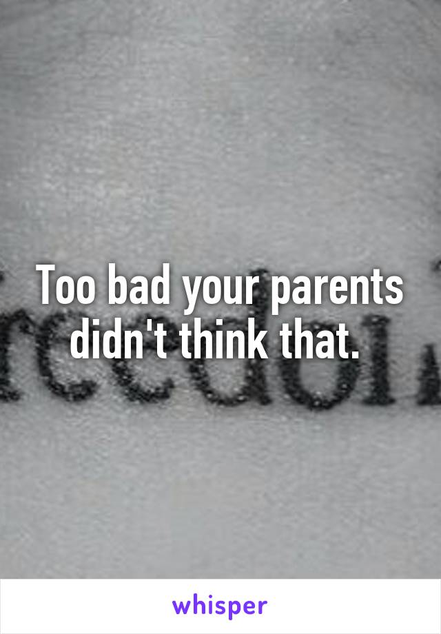 Too bad your parents didn't think that. 