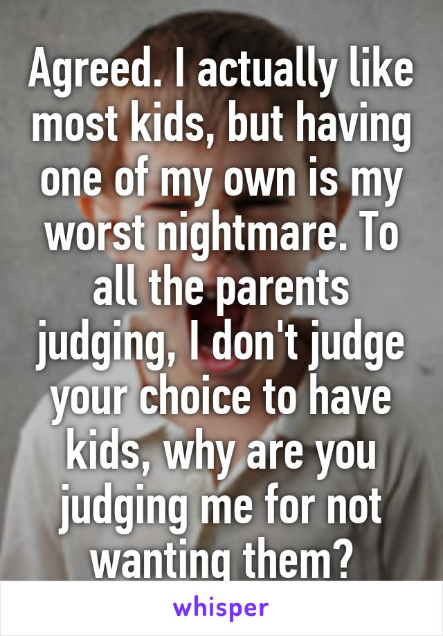 Agreed. I actually like most kids, but having one of my own is my worst nightmare. To all the parents judging, I don't judge your choice to have kids, why are you judging me for not wanting them?