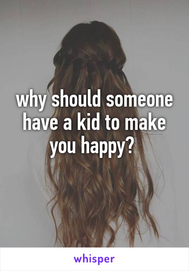 why should someone have a kid to make you happy? 
